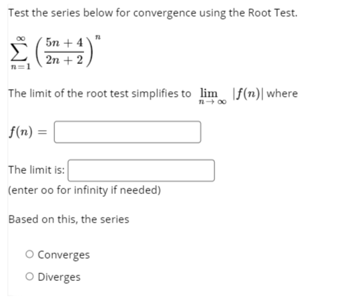 Test the series below for convergence using the Root Test.
5n + 4
2n + 2
n=1
The limit of the root test simplifies to lim |f(n)|where
f(n) =
The limit is:
(enter oo for infinity if needed)
Based on this, the series
O Converges
O Diverges
