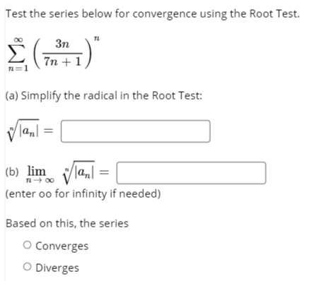 Test the series below for convergence using the Root Test.
3n
7n + 1
n=1
(a) Simplify the radical in the Root Test:
|an| =
(b) lim la,|
n- 00
(enter oo for infinity if needed)
Based on this, the series
O Converges
O Diverges
