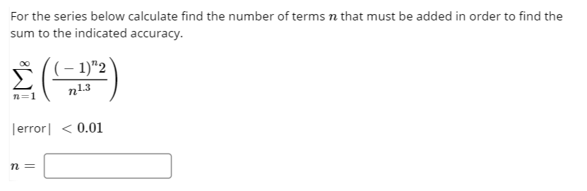 For the series below calculate find the number of terms n that must be added in order to find the
sum to the indicated accuracy.
(– 1)"2
n1.3
n=1
|error| < 0.01
n =
