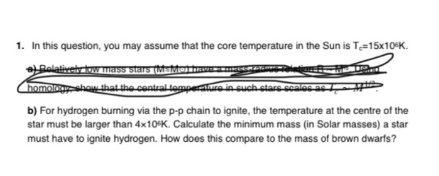 1. In this question, you may assume that the core temperature in the Sun is T=15x10$K.
L Bolatively low mass stars (MsMojhrave-
homologyshow that the contral temperature in such stars scales as
b) For hydrogen burning via the p-p chain to ignite, the temperature at the centre of the
star must be larger than 4x10$K. Calculate the minimum mass (in Solar masses) a star
must have to ignite hydrogen. How does this compare to the mass of brown dwarfs?
