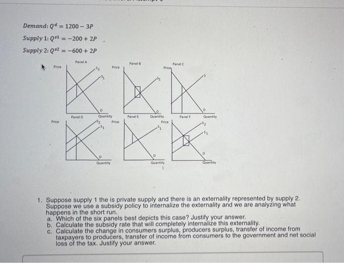 Demand: Qd = 1200 - 3P
%3D
Supply 1: Q1 =-200 + 2P
Supply 2: Q2 = -600 + 2P
%3D
Panel A
Panel
Panel C
Price
Price
Price
Panel D
Quantity
PanelE
Quantity
Panel F
Quantity
Price
Price
Price
Quantity
Quantity
Quantity
1. Suppose supply 1 the is private supply and there is an externality represented by supply 2.
Suppose we use a subsidy policy to internalize the externality and we are analyzing what
happens in the short run.
a. Which of the six panels best depicts this case? Justify your answer.
b. Calculate the subsidy rate that will completely internalize this externality.
c. Calculate the change in consumers surplus, producers surplus, transfer of income from
taxpayers to producers, transfer of income from consumers to the government and net social
loss of the tax. Justify your answer.
