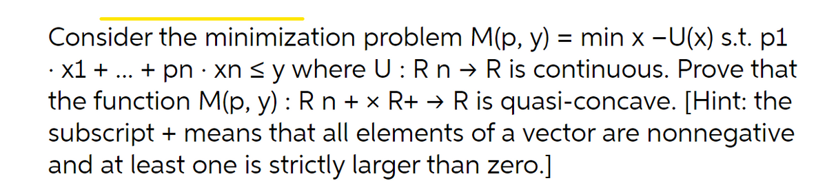 Consider the minimization problem M(p, y) = min x -U(x) s.t. p1
· x1 + ... + pn · xn < y where U : Rn → R is continuous. Prove that
the function M(p, y) : R n + x R+ → R is quasi-concave. [Hint: the
subscript + means that all elements of a vector are nonnegative
and at least one is strictly larger than zero.]
