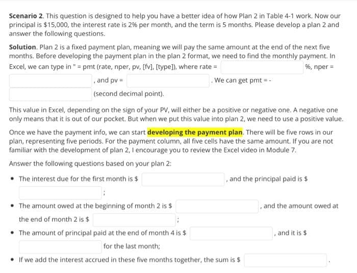 Scenario 2. This question is designed to help you have a better idea of how Plan 2 in Table 4-1 work. Now our
principal is $15,000, the interest rate is 2% per month, and the term is 5 months. Please develop a plan 2 and
answer the following questions.
Solution. Plan 2 is a fixed payment plan, meaning we will pay the same amount at the end of the next five
months. Before developing the payment plan in the plan 2 format, we need to find the monthly payment. In
Excel, we can type in " = pmt (rate, nper, pv, [fv], [type]), where rate =
%, nper =
, and pv =
.We can get pmt = .
(second decimal point).
This value in Excel, depending on the sign of your PV, will either be a positive or negative one. A negative one
only means that it is out of our pocket. But when we put this value into plan 2, we need to use a positive value.
Once we have the payment info, we can start developing the payment plan. There will be five rows in our
plan, representing five periods. For the payment column, all five cells have the same amount. If you are not
familiar with the development of plan 2, I encourage you to review the Excel video in Module 7.
Answer the following questions based on your plan 2:
• The interest due for the first month is $
, and the principal paid is $
• The amount owed at the beginning of month 2 is $
, and the amount owed at
the end of month 2 is $
• The amount of principal paid at the end of month 4 is $
and it is $
for the last month;
• If we add the interest accrued in these five months together, the sum is $

