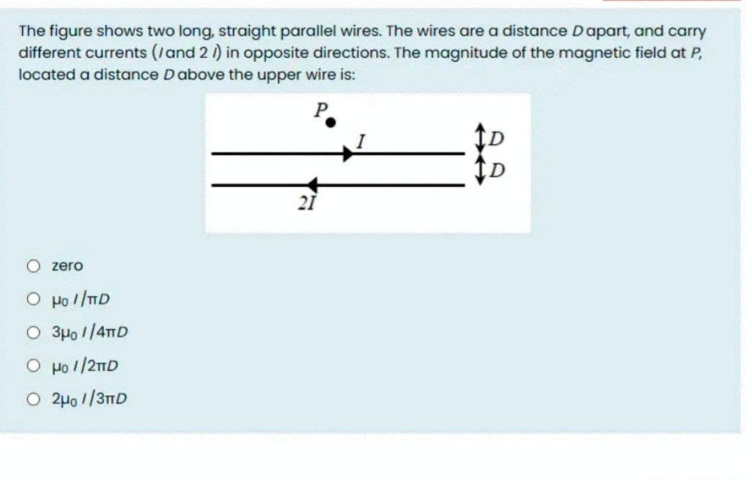The figure shows two long, straight parallel wires. The wires are a distance Dapart, and carry
different currents (/and 2 1) in opposite directions. The magnitude of the magnetic field at P,
located a distance Dabove the upper wire is:
21
O zero
O po //ID
O 3Ho 1/4mD
O Ho 1/21D
O 2µo //3TD
