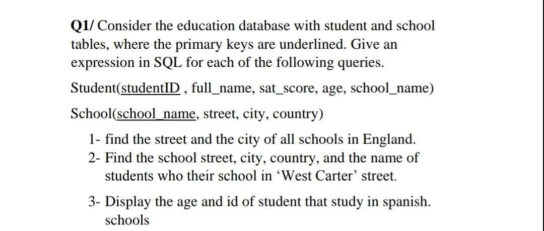 Q1/ Consider the education database with student and school
tables, where the primary keys are underlined. Give an
expression in SQL for each of the following queries.
Student(studentID , full_name, sat_score, age, school_name)
School(school name, street, city, country)
1- find the street and the city of all schools in England.
2- Find the school street, city, country, and the name of
students who their school in 'West Carter' street.
3- Display the age and id of student that study in spanish.
schools
