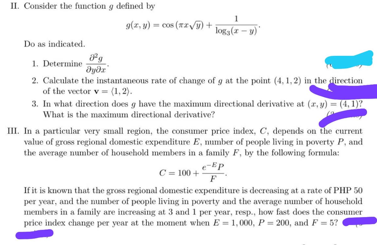 II. Consider the function
defined by
1
g(x, y)
= cos (Txy)+
log3 (x – y)
Do as indicated.
g
1. Determine
дудх
2. Calculate the instantaneous rate of change of g at the point (4, 1, 2) in the direction
of the vector v =
3. In what direction does g have the maximum directional derivative at (x, y) = (4, 1)?
What is the maximum directional derivative?
III. In a particular very small region, the consumer price index, C, depends on the current
value of gross regional domestic expenditure E, number of people living in poverty P, and
the average number of household members in a family F, by the following formula:
e-Ep
C = 100 +
If it is known that the gross regional domestic expenditure is decreasing at a rate of PHP 50
per year, and the number of people living in poverty and the average number of household
members in a family are increasing at 3 and 1 per year, resp., how fast does the consumer
price index change per year at the moment when E = 1,000, P = 200, and F= 5?
%3D
