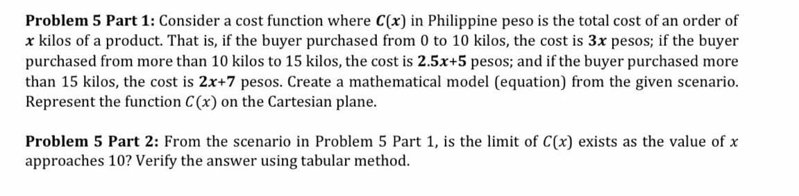 Problem 5 Part 1: Consider a cost function where C(x) in Philippine peso is the total cost of an order of
x kilos of a product. That is, if the buyer purchased from 0 to 10 kilos, the cost is 3x pesos; if the buyer
purchased from more than 10 kilos to 15 kilos, the cost is 2.5x+5 pesos; and if the buyer purchased more
than 15 kilos, the cost is 2x+7 pesos. Create a mathematical model (equation) from the given scenario.
Represent the function C (x) on the Cartesian plane.
Problem 5 Part 2: From the scenario in Problem 5 Part 1, is the limit of C(x) exists as the value of x
approaches 10? Verify the answer using tabular method.
