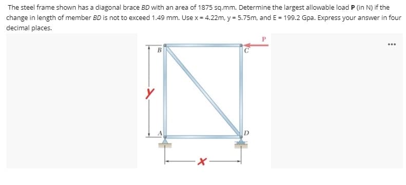 The steel frame shown has a diagonal brace BD with an area of 1875 sq.mm. Determine the largest allowable load P (in N) if the
change in length of member BD is not to exceed 1.49 mm. Use x = 4.22m, y = 5.75m, and E = 199.2 Gpa. Express your answer in four
decimal places.
...
B
