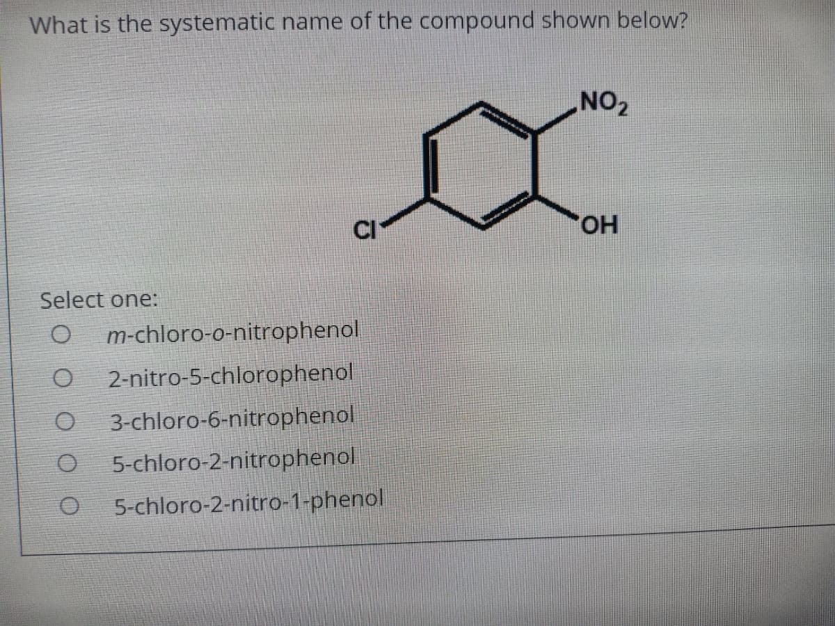 What is the systematic name of the compound shown below?
NO2
CI
HO,
Select one:
m-chloro-o-nitrophenol
2-nitro-5-chlorophenol
3-chloro-6-nitrophenol
5-chloro-2-nitrophenol
5-chloro-2-nitro-1-phenol

