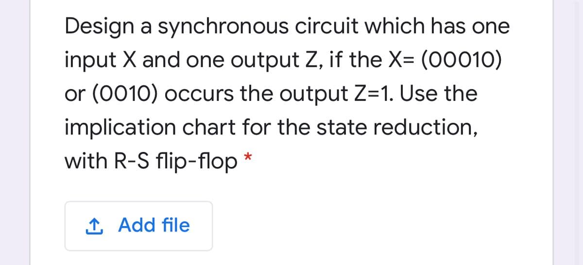 Design a synchronous circuit which has one
input X and one output Z, if the X= (00010)
or (0010) occurs the output Z=1. Use the
implication chart for the state reduction,
with R-S flip-flop *
1 Add file
