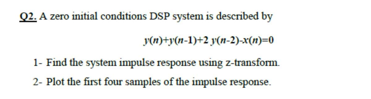 Q2. A zero initial conditions DSP system is described by
y(n)+y(n-1)+2 y(n-2)-x(n)=0
1- Find the system impulse response using z-transform.
2- Plot the first four samples of the impulse response.
