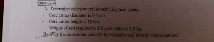 Question 4
A- Determine cohesive soil density in place, when;
Core cutter diameter is 9.8 cm
Core cutter height is 12 cm
Weight of soil required to fill core cutter is 1.8 kg.
B- Why the core cutter suitable for cohesive soil density determination?
