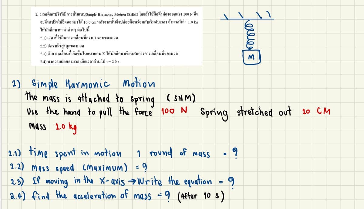 2. มวลติดสปริงที่มีการสั่นแบบ Simple Harmonic Motion (SHM) โดยถ้าใช้มือดึงต้องออกแรง 100 N จึง
9 94
วาใช้ม
จะดึงสปริงให้ยึดออกมาได้ 10.0 cm หลังจากนั้นจึงปล่อยมือพร้อมกับเริ่มจับเวลา ถ้ามวลมีค่า 1.0 kg
ให้นักศึกษาหาค่าต่างๆ ต่อไปนี้
2.1) เวลาที่ใช้ในการเคลื่อนที่ครบ
1 รอบของมวล
2.2) อัตราเร็วสูงสุดของมวล
2.3) ถ้าการเคลื่อนที่เกิดขึ้นในแนวแกน X ให้นักศึกษาเขียนสมการการเคลื่อนที่ของมวล
2.4) หาความเร่งของมวล เมื่อเวลาผ่านไปt= 2.0 s
motion
2) Simple
the mass is attached to spring
Use the hand to pull the force 100 N Spring stretched out 10 CM
mass 10 kg
Harmonic
( SH M)
2.1) time spent in motion
2.2) mass speed Lmaximum) =9
2. 3) If
a.4) find the acceleration of mass -9 (After 10 s)
1 rovทง
round of mass
moving
in the X-axis →Write the equation
ele
