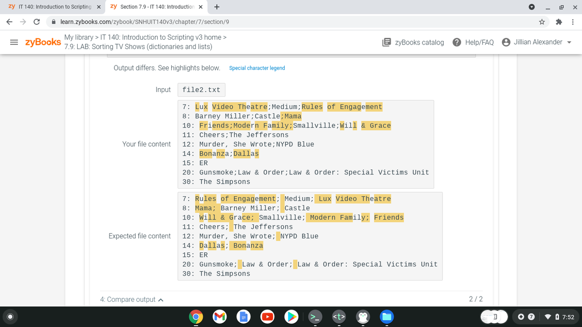 zy IT 140: Introduction to Scripting
zy Section 7.9 - IT 140: Introduction x
+
A learn.zybooks.com/zybook/SNHUIT140V3/chapter/7/section/9
My library > IT 140: Introduction to Scripting v3 home >
= zyBooks
8 zyBooks catalog
? Help/FAQ
8 Jillian Alexander
7.9: LAB: Sorting TV Shows (dictionaries and lists)
Output differs. See highlights below.
Special character legend
Input
file2.txt
7: Lux Video Theatre;Medium;Rules of Engagement
8: Barney Miller;Castle; Mama
10: Friends; Modern Family;Smallville;Will & Grace
11: Cheers; The Jeffersons
Your file content
12: Murder, She Wrote;NYPD Blue
14: Bonanza;Dallas
15: ER
20: Gunsmoke; Law & Order;Law & Order: Special Victims Unit
30: The Simpsons
7: Rules of Engagement; Medium; Lux Video Theatre
8: Mama; Barney Miller; Castle
10: Will & Grace; Smallville; Modern Family; Friends
11: Cheers; The Jeffersons
Expected file content
12: Murder, She Wrote; NYPD Blue
14: Dallas; Bonanza
15: ER
20: Gunsmoke; Law & Order; Law & Order: Special Victims Unit
30: The Simpsons
4: Compare output a
2/2
• O 7:52
