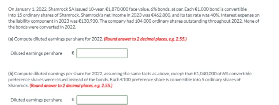 On January 1, 2022, Shamrock SA issued 10-year, €1,870,000 face value, 6% bonds, at par. Each €1,000 bond is convertible
into 15 ordinary shares of Shamrock. Shamrock's net income in 2023 was €462,800, and its tax rate was 40%. Interest expense on
the liability component in 2023 was €130,900. The company had 104,000 ordinary shares outstanding throughout 2022. None of
the bonds were converted in 2022.
(a) Compute diluted earnings per share for 2022. (Round answer to 2 decimal places, eg. 2.55.)
Diluted earnings per share
(b) Compute diluted earnings per share for 2022, assuming the same facts as above, except that €1,040,000 of 6% convertible
preference shares were issued instead of the bonds. Each €100 preference share is convertible into 5 ordinary shares of
Shamrock. (Round answer to 2 decimal places, eg. 2.55.)
Diluted earnings per share
