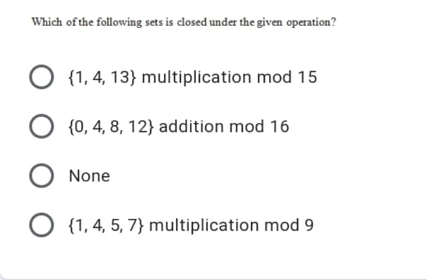 Which of the following sets is closed under the given operation?
O {1, 4, 13} multiplication mod 15
O {0, 4, 8, 12} addition mod 16
None
{1, 4, 5, 7} multiplication mod 9
