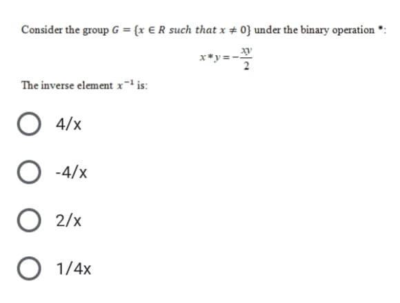 Consider the group G = {x € R such that x + 0} under the binary operation
xy
x*y = -
The inverse element x-' is:
4/x
O -4/x
2/x
O 1/4x
