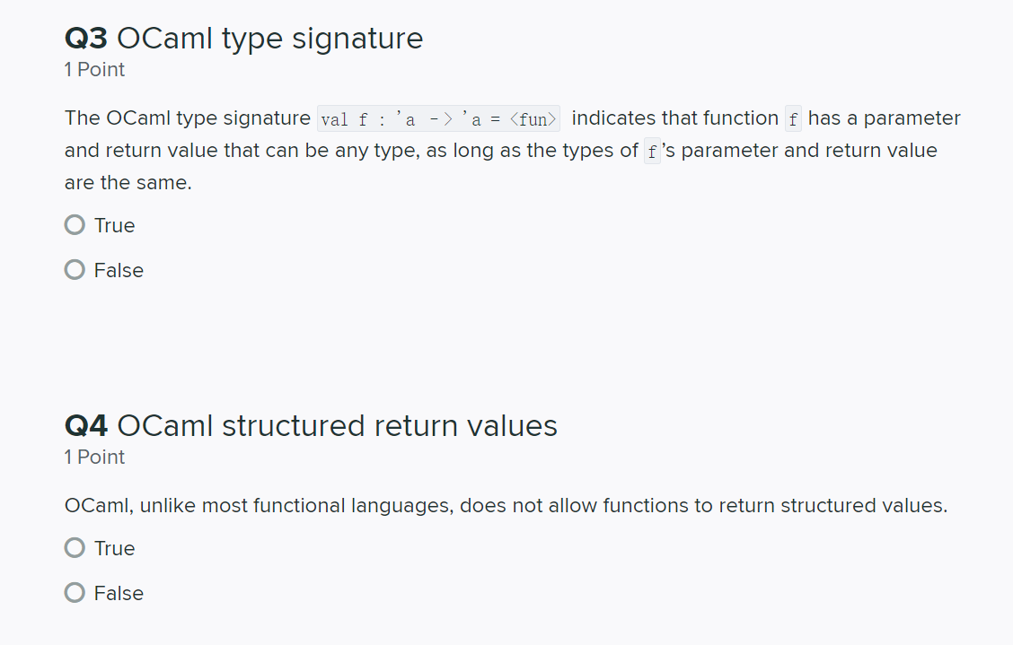 Q3 OCaml type signature
1 Point
The OCaml type signature val f : 'a ->
a = <fun> indicates that function f has a parameter
and return value that can be any type, as long as the types of f 's parameter and return value
are the same.
True
False
Q4 OCaml structured return values
1 Point
OCaml, unlike most functional languages, does not allow functions to return structured values.
True
False
