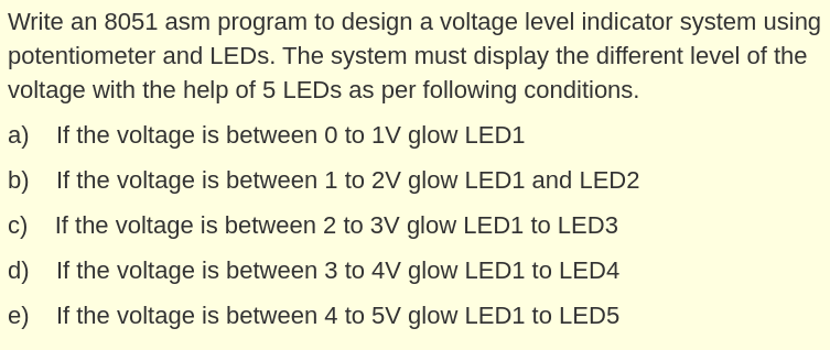 Write an 8051 asm program to design a voltage level indicator system using
potentiometer and LEDS. The system must display the different level of the
voltage with the help of 5 LEDS as per following conditions.
a) If the voltage is between 0 to 1V glow LED1
b)
If the voltage is between 1 to 2V glow LED1 and LED2
c) If the voltage is between 2 to 3V glow LED1 to LED3
d)
If the voltage is between 3 to 4V glow LED1 to LED4
e) If the voltage is between 4 to 5V glow LED1 to LED5
