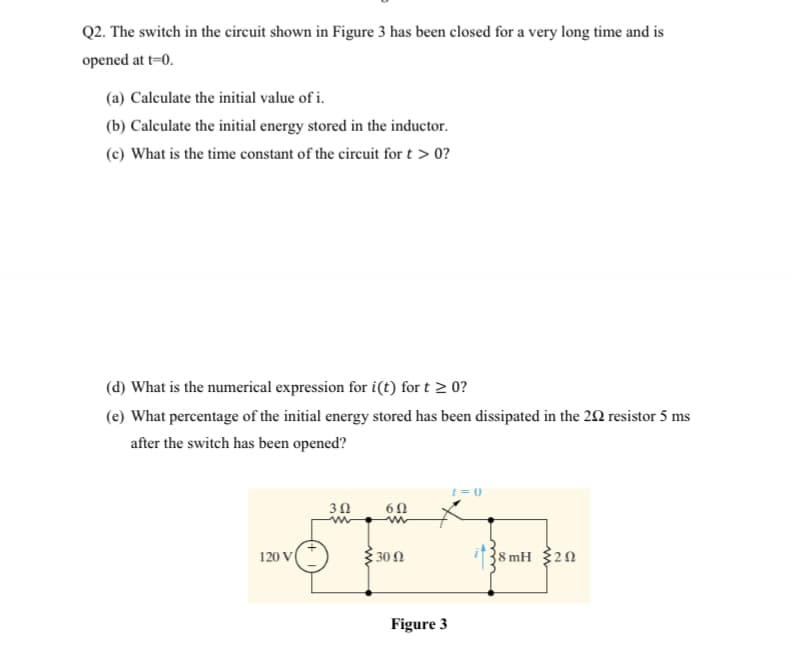 Q2. The switch in the circuit shown in Figure 3 has been closed for a very long time and is
opened at t=0.
(a) Calculate the initial value of i.
(b) Calculate the initial energy stored in the inductor.
(c) What is the time constant of the circuit for t > 0?
(d) What is the numerical expression for i(t) for t > 0?
(e) What percentage of the initial energy stored has been dissipated in the 22 resistor 5 ms
after the switch has been opened?
t=0
30
300
{8 mH 20
120 V
Figure 3

