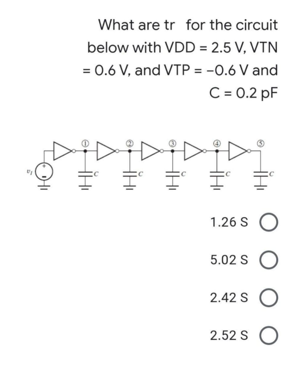 VI
What are tr for the circuit
below with VDD = 2.5 V, VTN
= 0.6 V, and VTP = -0.6 V and
C = 0.2 pF
1.26 SO
5.02 S O
2.42 SO
2.52 SO
H₁