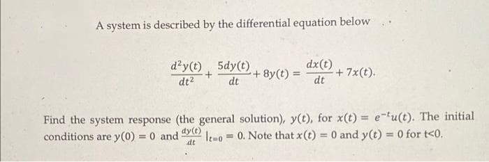 A system is described by the differential equation below
d²y(t) 5dy(t)
+
+8y(t) =
dx (t)
dt
+ 7x(t).
dt²
dt
Find the system response (the general solution), y(t), for x(t)= e-tu(t). The initial
dy(t)
conditions are y(0) = 0 and Ito 0. Note that x(t) = 0 and y(t) = 0 for t<0.
=
dt