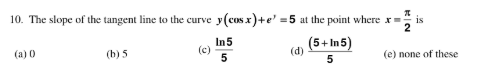 10. The slope of the tangent line to the curve y(cos x)+e' =5 at the point where x=
is
In5
(c)
5
(5+ In5)
(d)
(a) 0
(b) 5
(e) none of these
5
