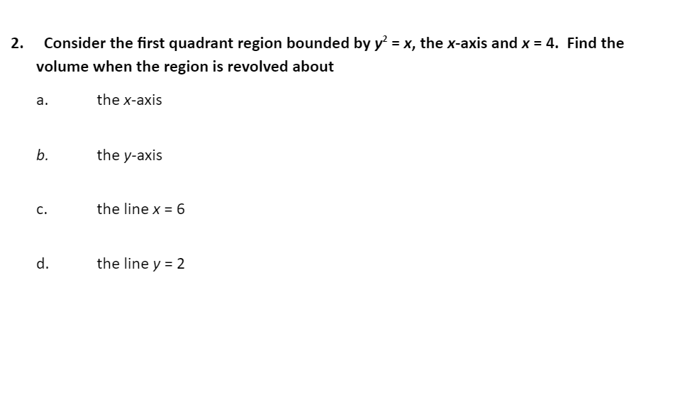 Consider the first quadrant region bounded by y = x, the x-axis and x = 4. Find the
volume when the region is revolved about
a.
the x-axis
b.
the y-axis
C.
the line x =6
d.
the line y = 2
2.
