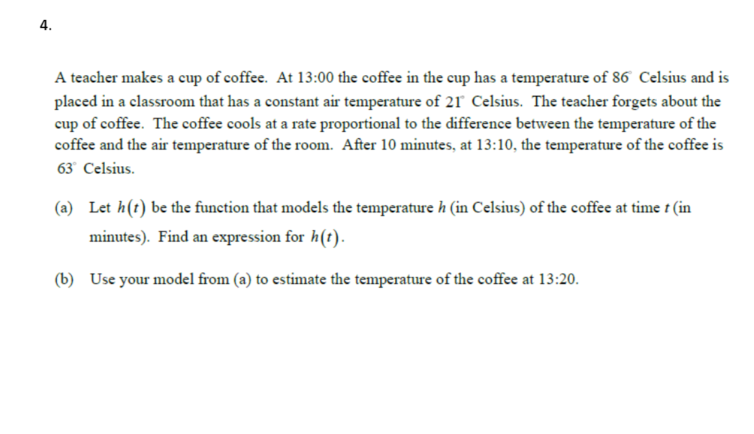 4.
A teacher makes a cup of coffee. At 13:00 the coffee in the cup has a temperature of 86 Celsius and is
placed in a classroom that has a constant air temperature of 21 Celsius. The teacher forgets about the
cup of coffee. The coffee cools at a rate proportional to the difference between the temperature of the
coffee and the air temperature of the room. After 10 minutes, at 13:10, the temperature of the coffee is
63° Celsius.
(a) Let h(t) be the function that models the temperature h (in Celsius) of the coffee at time t (in
minutes). Find an expression for h(t).
(b) Use your model from (a) to estimate the temperature of the coffee at 13:20.
