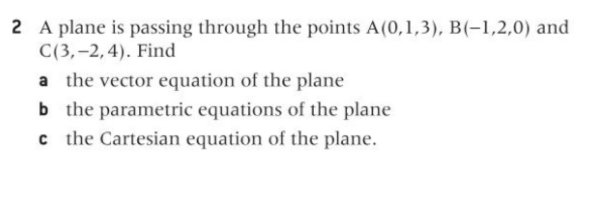 2 A plane is passing through the points A(0,1,3), B(-1,2,0) and
C(3,–2,4). Find
a the vector equation of the plane
b the parametric equations of the plane
c the Cartesian equation of the plane.
