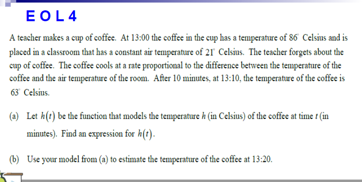 EOL4
A teacher makes a cup of coffee. At 13:00 the coffee in the cup has a temperature of 86 Celsius and is
placed in a classroom that has a constant air temperature of 21 Celsius. The teacher forgets about the
cup of coffee. The coffee cools at a rate proportional to the difference between the temperature of the
coffee and the air temperature of the room. After 10 minutes, at 13:10, the temperature of the coffee is
63° Celsius.
(a) Let h(t) be the function that models the temperature h (in Celsius) of the coffee at time t (in
minutes). Find an expression for h(t).
(b) Use your model from (a) to estimate the temperature of the coffee at 13:20.
