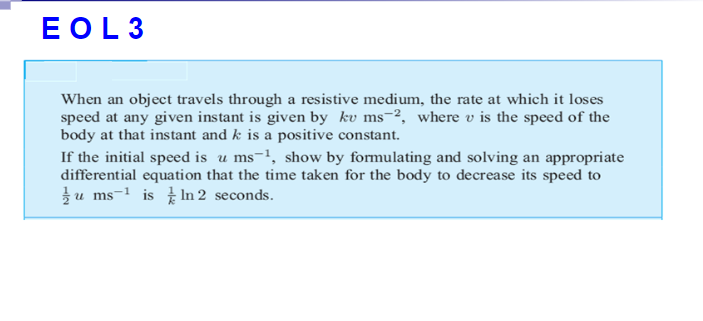 EOL3
When an object travels through a resistive medium, the rate at which it loses
speed at any given instant is given by kv ms-2, where v is the speed of the
body at that instant and k is a positive constant.
If the initial speed is u ms-1, show by formulating and solving an appropriate
differential equation that the time taken for the body to decrease its speed to
u ms-1 is In 2 seconds.

