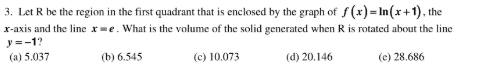 3. Let R be the region in the first quadrant that is enclosed by the graph of f (x)= In(x+1), the
x-axis and the line x=e. What is the volume of the solid generated when R is rotated about the line
y=-1?
(a) 5.037
(b) 6.545
(c) 10.073
(d) 20.146
(e) 28.686
