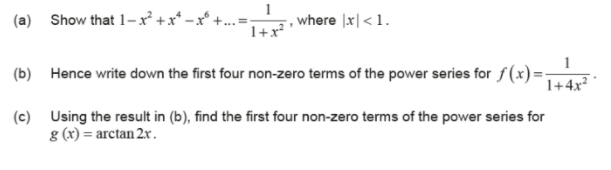 1
(a) Show that 1-x² +x* -x° +..
, where |x| < 1.
1+x?
(b) Hence write down the first four non-zero terms of the power series for f(x)=-
1+4x²
(c) Using the result in (b), find the first four non-zero terms of the power series for
g (x) = arctan 2x.
