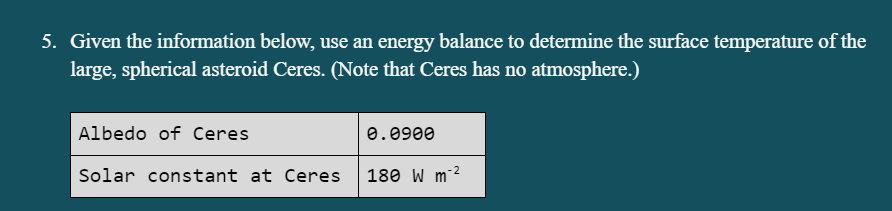 5. Given the information below, use an energy balance to determine the surface temperature of the
large, spherical asteroid Ceres. (Note that Ceres has no atmosphere.)
Albedo of Ceres
0.0900
- 2
Solar constant at Ceres
180 W m
