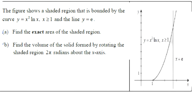 The figure shows a shaded region that is bounded by the
curve y = x* In x, x21 and the line y = e.
(a) Find the exact area of the shaded region.
| y =r° Inx, x21,
b) Find the volume of the solid formed by rotating the
shaded region 27 radians about the x-axis.
X= e
