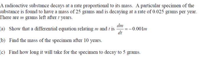A radioactive substance decays at a rate proportional to its mass. A particular specimen of the
substance is found to have a mass of 25 grams and is decaying at a rate of 0.025 grams per year.
There are m grams left after t years.
dm
(a) Show that a differential equation relating m and t is =-0.001m
dt
(b) Find the mass of the specimen after 10 years.
c) Find how long it will take for the specimen to decay to 5 grams.
