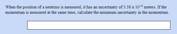 When the position of a neutrino is measured, it has an uncertainty of 3.38 x 1018 meters. If the
momentum is measured at the same time, calculate the minimum uncertainty in the momentum.
