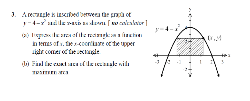 3. A rectangle is inscribed between the graph of
y = 4-x and the x-axis as shown. [ no calculator ]
y = 4 – x?
(a) Express the area of the rectangle as a function
in tems of x, the x-coordinate of the upper
right comer of the rectangle.
(x, y)
-3
2
3
(b) Find the exact area of the rectangle with
maximum area.
