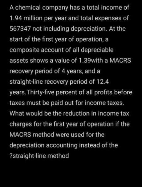 A chemical company has a total income of
1.94 million per year and total expenses of
567347 not including depreciation. At the
start of the first year of operation, a
composite account of all depreciable
assets shows a value of 1.39with a MACRS
recovery period of 4 years, and a
straight-line recovery period of 12.4
years.Thirty-five percent of all profits before
taxes must be paid out for income taxes.
What would be the reduction in income tax
charges for the first year of operation if the
MACRS method were used for the
depreciation accounting instead of the
?straight-line method
