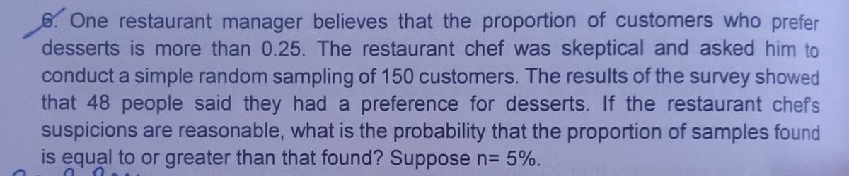 6. One restaurant manager believes that the proportion of customers who prefer
desserts is more than 0.25. The restaurant chef was skeptical and asked him to
conduct a simple random sampling of 150 customers. The results of the survey showed
that 48 people said they had a preference for desserts. If the restaurant chefs
suspicions are reasonable, what is the probability that the proportion of samples found
is equal to or greater than that found? Suppose n= 5%.
