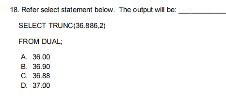 18. Refer select statement below. The output will be:.
SELECT TRUNC(36.886,2)
FROM DUAL;
A. 36.00
В. 36.90
С. 36.88
D. 37.00
