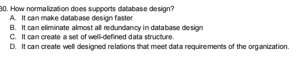 30. How normalization does supports database design?
A. It can make database design faster
B. It can eliminate almost all redundancy in database design
C. It can create a set of well-defined data structure.
D. It can create well designed relations that meet data requirements of the organization.
