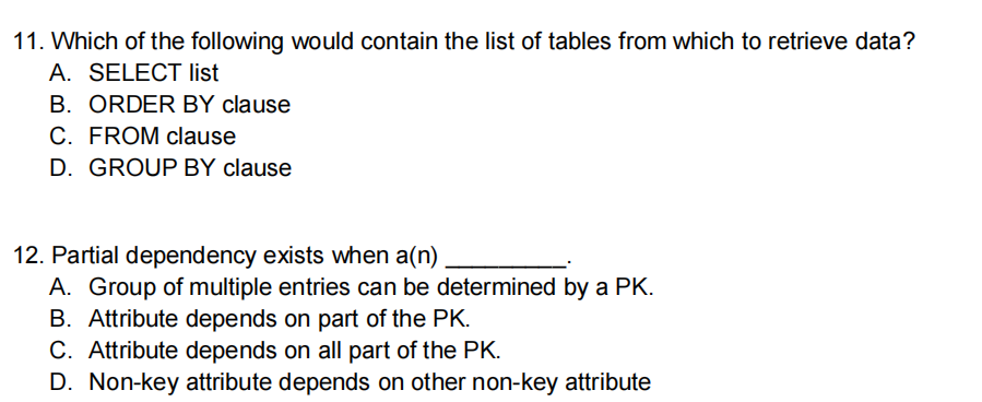 11. Which of the following would contain the list of tables from which to retrieve data?
A. SELECT list
B. ORDER BY clause
C. FROM clause
D. GROUP BY clause
12. Partial dependency exists when a(n)
A. Group of multiple entries can be determined by a PK.
B. Attribute depends on part of the PK.
C. Attribute depends on all part of the PK.
D. Non-key attribute depends on other non-key attribute
