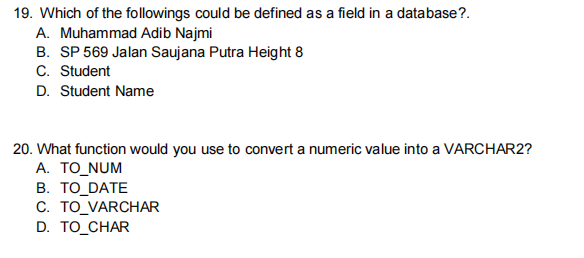 19. Which of the followings could be defined as a field in a database?.
A. Muhammad Adib Najmi
B. SP 569 Jalan Saujana Putra Height 8
C. Student
D. Student Name
20. What function would you use to convert a numeric value into a VARCHAR2?
A. TO_NUM
B. TO DATE
C. TO_VARCHAR
D. TO_CHAR
