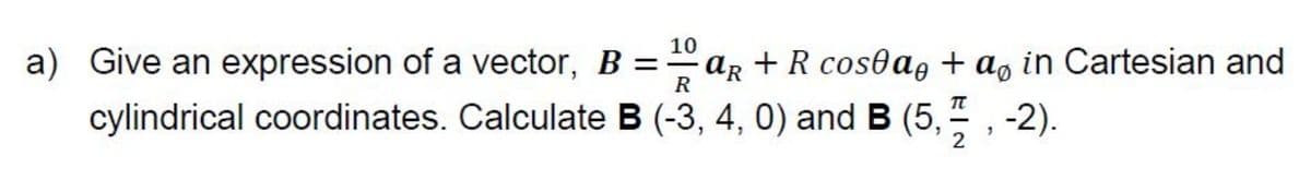 10
a) Give an expression of a vector, B =aR + R cosea, + a, in Cartesian and
R
cylindrical coordinates. Calculate B (-3, 4, 0) and B (5,
-2).
