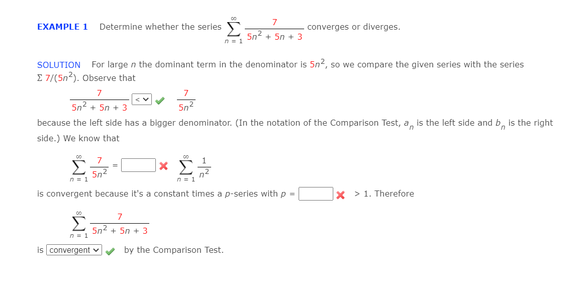 7
Determine whether the series S
5n2
EXAMPLE 1
converges or diverges.
+ 5n + 3
n = 1
SOLUTION
For large n the dominant term in the denominator is 5n2, so we compare the given series with the series
E 7/(5n2). Observe that
7
7
5n2 + 5n + 3
5n2
because the left side has a bigger denominator. (In the notation of the Comparison Test, a, is the left side and b, is the right
side.) We know that
Σ
7
1
|× £
=
5n2
n = 1
n2
n = 1
is convergent because it's a constant times a p-series with p =
x > 1. Therefore
Σ
7
5n2 + 5n + 3
n = 1
is convergent v
by the Comparison Test.
