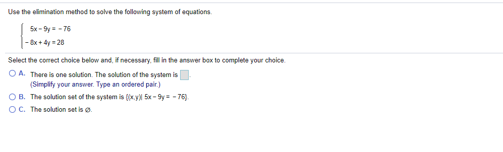 Use the elimination method to solve the following system of equations.
5x - 9y = - 76
- 8x + 4y = 28
Select the correct choice below and, if necessary, fill in the answer box to complete your choice.
O A. There is one solution. The solution of the system is
(Simplify your answer. Type an ordered pair.)
O B. The solution set of the system is {(x.y) 5x - 9y = - 76).
O C. The solution set is ø.
