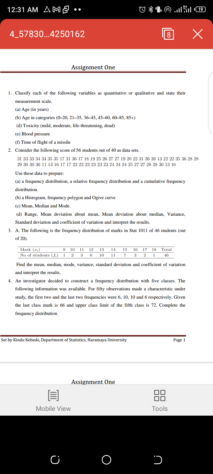 12:31 AM AME •
4_57830...4250162
8
Assignment One
1. Classify each of the following variables as quantitative or qualitative and state their
measurement scale.
(a) Age (in years)
(b) Age in categories (0–20, 21–35, 36–45, 45–60, 60–85, 85+)
(d) Toxicity (mild, moderate, life-threatening, dead)
(e) Blood pressure
(f) Time of flight of a missile
2. Consider the following score of 56 students out of 40 as data sets.
31 33 33 34 34 35 35 17 31 36 17 18 19 25 26 27 27 19 20 22 31 36 38 13 22 22 35 36 28 28
29 30 30 36 11 13 16 17 17 22 22 23 23 23 23 24 24 24 25 27 27 28 28 30 13 16
Use these data to prepare:
(a) a frequency distribution, a relative frequency distribution and a cumulative frequency
distribution.
(b) a Histogram, frequency polygon and Ogive curve
(c) Mean, Median and Mode.
(d) Range, Mean deviation about mean, Mean deviation about median, Variance,
Standard deviation and coefficient of variation and interpret the results.
3. A. The following is the frequency distribution of marks in Stat 1011 of 46 students (out
of 20).
Mark (x:)
10
11
12
13
14
15
16
17
18
Total
No of students (f.) 1
2
6
10
11
3
46
Find the mean, median, mode, variance, standard deviation and coefficient of variation
and interpret the results.
4. An investigator decided to construct a frequency distribution with five classes. The
following information was available. For fifty observations made a characteristic under
study, the first two and the last two frequencies were 6, 10, 10 and 6 respectively. Given
the last class mark is 66 and upper class limit of the fifth class is 72. Complete the
frequency distribution.
Set by Kindu Kebede, Department of Statistics, Haramaya University
Page 1
Assignment One
88
Mobile View
Tools
