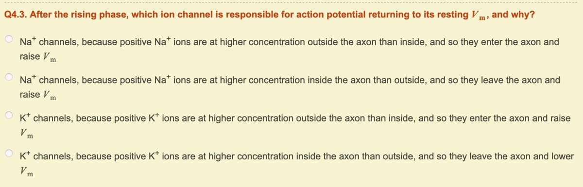 and why?
Q4.3. After the rising phase, which ion channel is responsible for action potential returning to its resting Vm,
Na* channels, because positive Na* ions are at higher concentration outside the axon than inside, and so they enter the axon and
raise V m
Na* channels, because positive Na* ions are at higher concentration inside the axon than outside, and so they leave the axon and
raise V m
O K* channels, because positive K* ions are at higher concentration outside the axon than inside, and so they enter the axon and raise
m
O K* channels, because positive K* ions are at higher concentration inside the axon than outside, and so they leave the axon and lower
Vm
